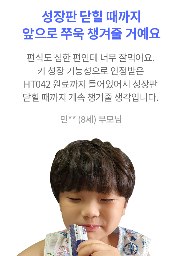 성장판 닫힐 때까지 앞으로 쭈욱 챙겨줄 거예요 우리 아이가 잘 먹을까? 제일 먼저 고민했어요. 편식도 심한 편인데 요즘은 먼저 키즈텐042 달라고 찾네요. 키 성장 기능성으로 인정받은 HT042 원료까지 들어있어서 성장판 닫힐 때까지 계속 챙겨줄 생각입니다. 지금이라도 알게 돼서 너무 다행이고 뿌듯합니다. 민** (8세) 부모님