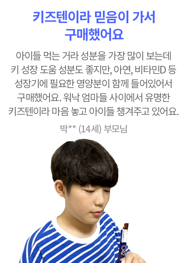 키즈텐이라 믿음이 가서 구매했어요 아이들 먹는 거라 성분을 가장 많이 보는데 키 성장 도움 성분도 좋지만, 아연, 비타민D 등 성장기에 필요한 영양분이 함께 들어있어서 구매했어요. 워낙 엄마들 사이에서 유명한 키즈텐이라 마음 놓고 아이들 챙겨주고 있어요. 박** (14세) 부모님
